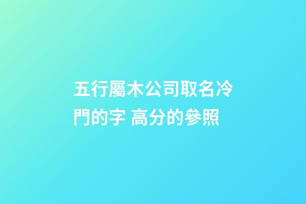 五行屬木公司取名冷門的字 高分的參照-第1張-公司起名-玄機派